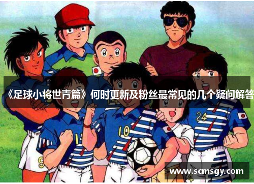《足球小将世青篇》何时更新及粉丝最常见的几个疑问解答