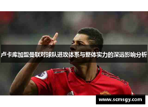 卢卡库加盟曼联对球队进攻体系与整体实力的深远影响分析